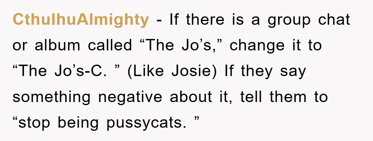 CthulhuAlmighty − If there is a group chat or album called “The Jo’s,” change it to “The Jo’s-C. ” (Like Josie) If they say something negative about it, tell them...
