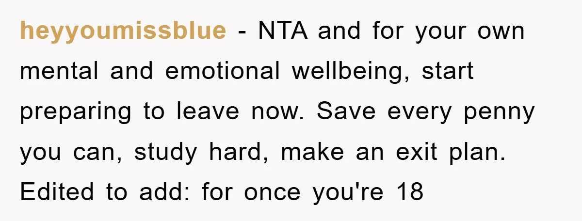 heyyoumissblue − NTA and for your own mental and emotional wellbeing, start preparing to leave now. Save every penny you can, study hard, make an exit plan. Edited to add:...