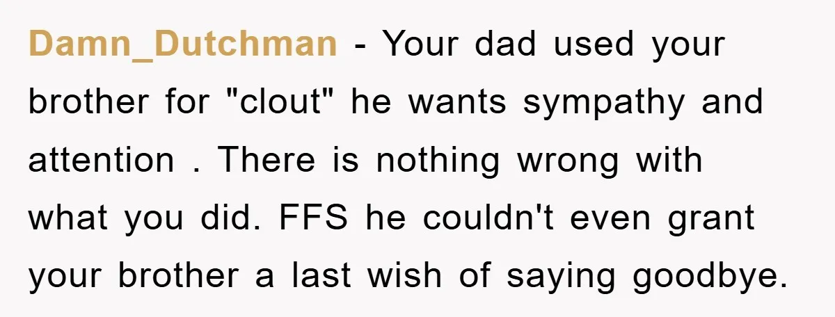 Damn_Dutchman − Your dad used your brother for "clout" he wants sympathy and attention . There is nothing wrong with what you did. FFS he couldn't even grant your brother...