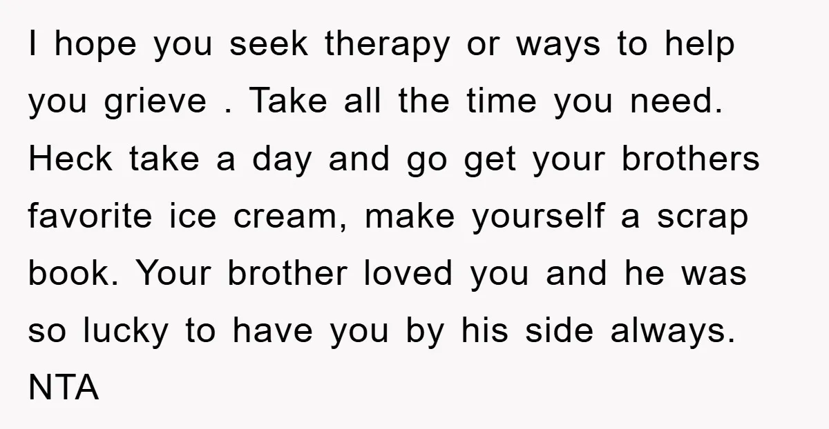 I hope you seek therapy or ways to help you grieve . Take all the time you need. Heck take a day and go get your brothers favorite ice cream,...