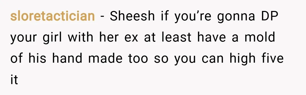 sloretactician − Sheesh if you’re gonna DP your girl with her ex at least have a mold of his hand made too so you can high five it