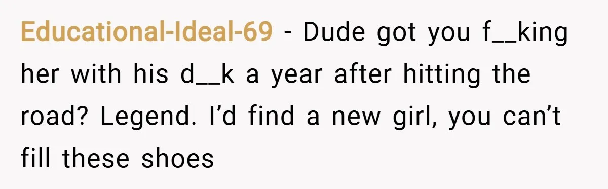 Educational-Ideal-69 − Dude got you f__king her with his d__k a year after hitting the road? Legend. I’d find a new girl, you can’t fill these shoes
