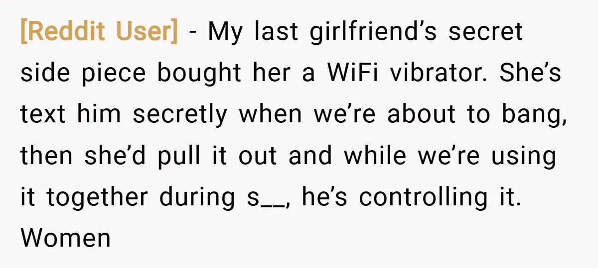 [Reddit User] − My last girlfriend’s secret side piece bought her a WiFi vibrator. She’s text him secretly when we’re about to bang, then she’d pull it out and while...