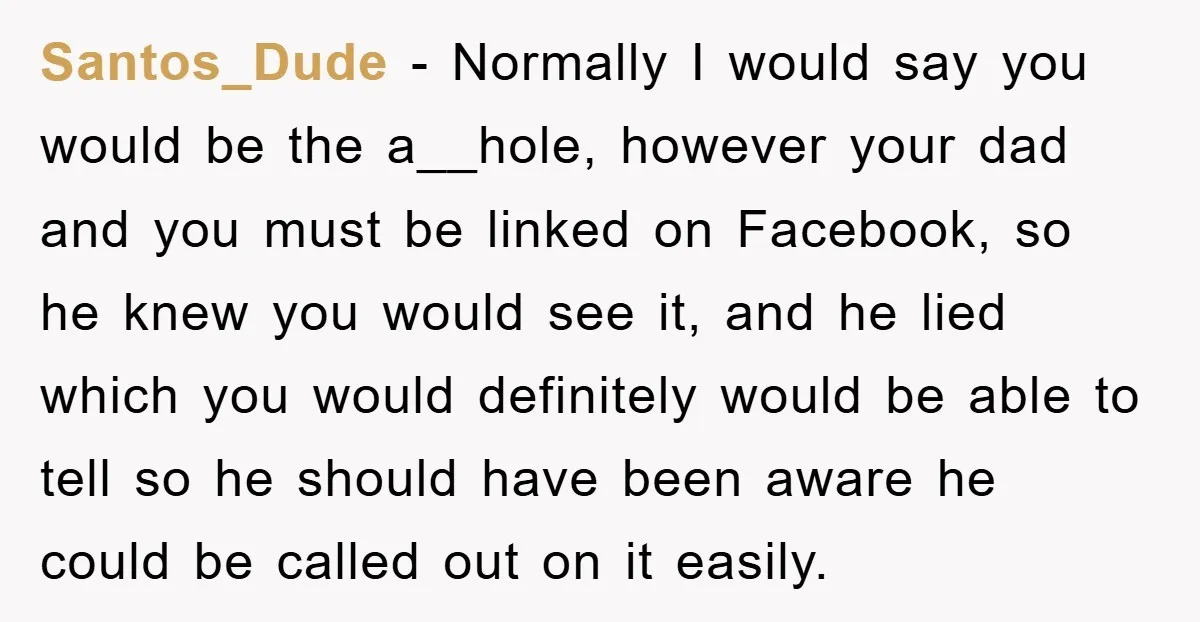Santos_Dude − Normally I would say you would be the a__hole, however your dad and you must be linked on Facebook, so he knew you would see it, and he...