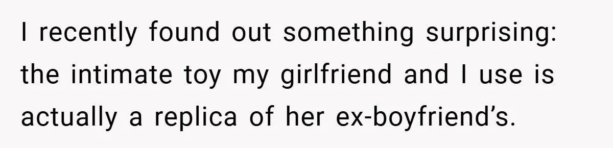 I recently found out something surprising: the intimate toy my girlfriend and I use is actually a replica of her ex-boyfriend’s.