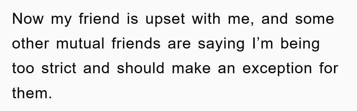 Now my friend is upset with me, and some other mutual friends are saying I’m being too strict and should make an exception for them.