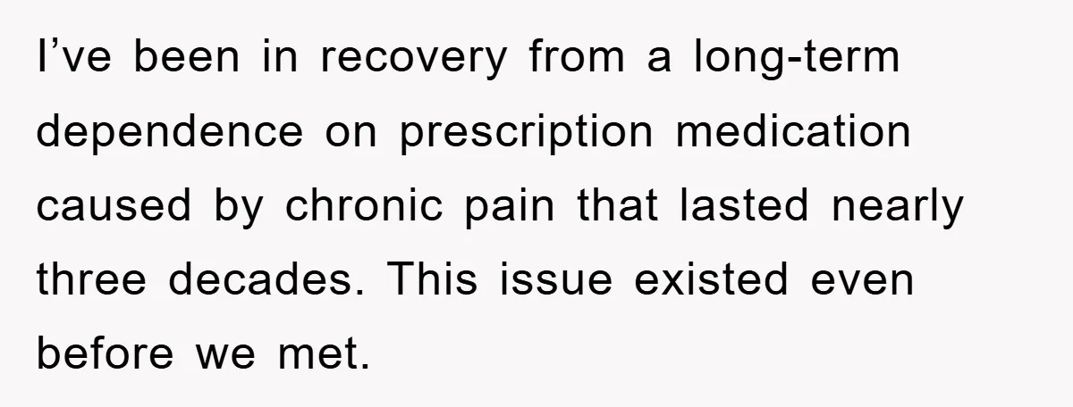 I’ve been in recovery from a long-term dependence on prescription medication caused by chronic pain that lasted nearly three decades. This issue existed even before we met.