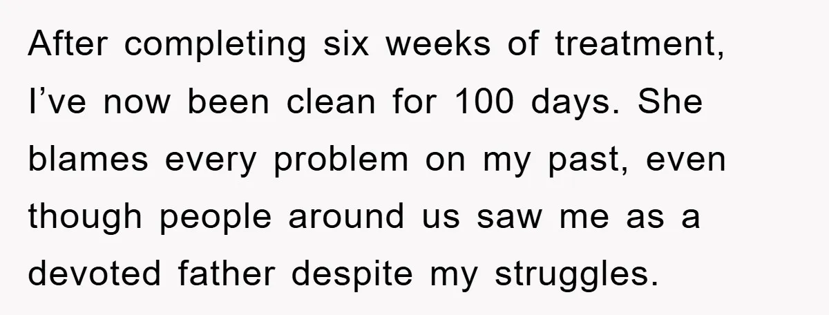 After completing six weeks of treatment, I’ve now been clean for 100 days. She blames every problem on my past, even though people around us saw me as a devoted...