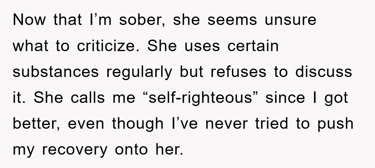 Now that I’m sober, she seems unsure what to criticize. She uses certain substances regularly but refuses to discuss it. She calls me “self-righteous” since I got better, even though...