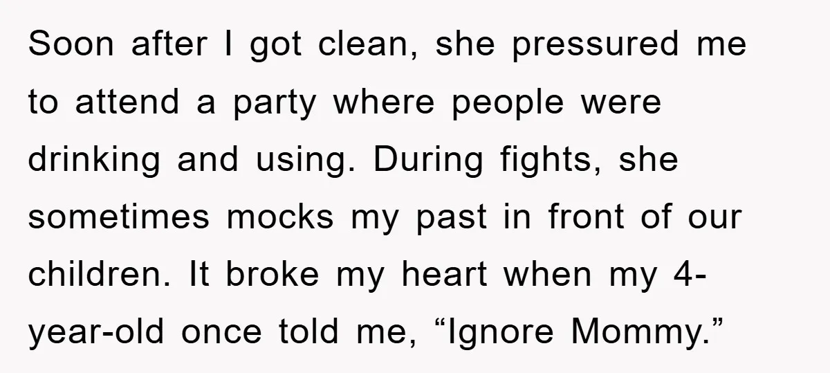 Soon after I got clean, she pressured me to attend a party where people were drinking and using. During fights, she sometimes mocks my past in front of our children....