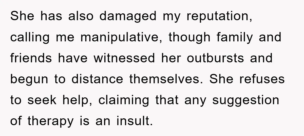 She has also damaged my reputation, calling me manipulative, though family and friends have witnessed her outbursts and begun to distance themselves. She refuses to seek help, claiming that any...