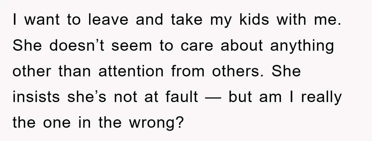 I want to leave and take my kids with me. She doesn’t seem to care about anything other than attention from others. She insists she’s not at fault — but...