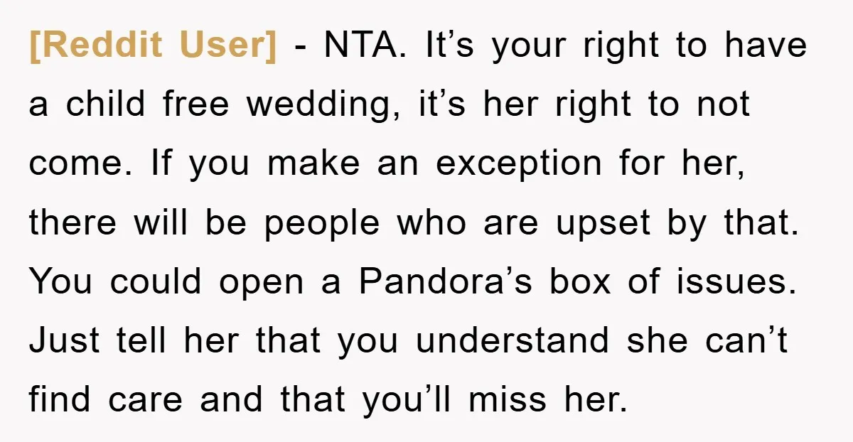 [Reddit User] − NTA. It’s your right to have a child free wedding, it’s her right to not come. If you make an exception for her, there will be people...