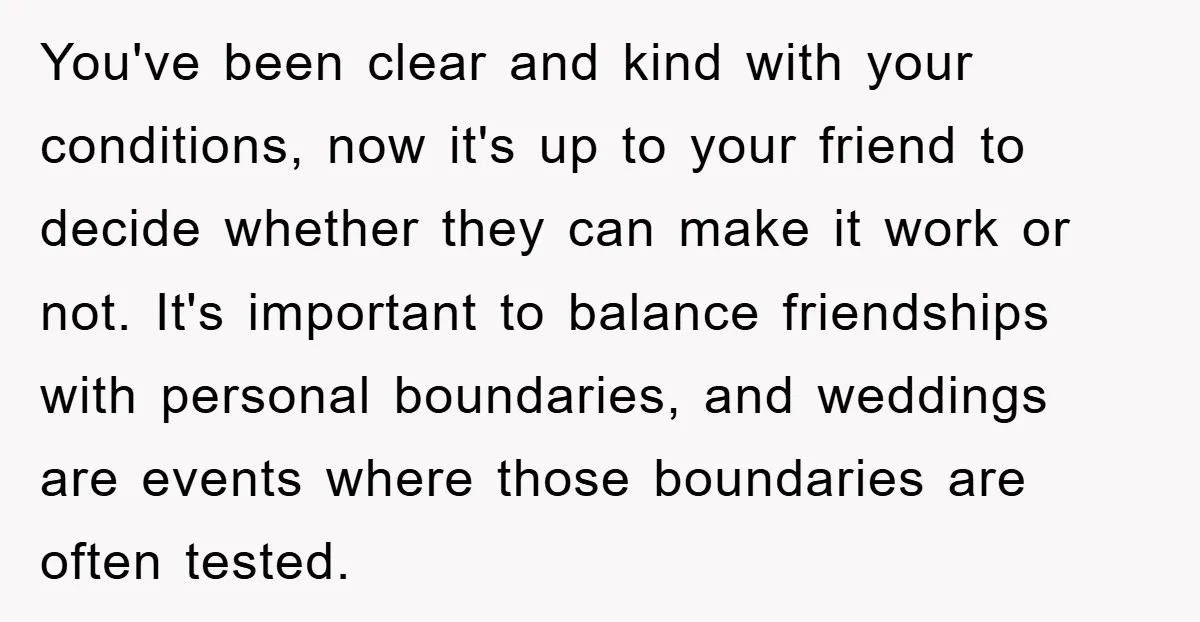 You've been clear and kind with your conditions, now it's up to your friend to decide whether they can make it work or not. It's important to balance friendships with...