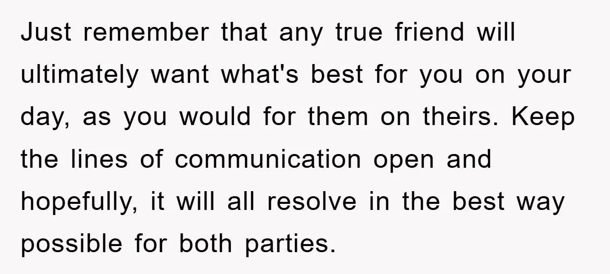 Just remember that any true friend will ultimately want what's best for you on your day, as you would for them on theirs. Keep the lines of communication open and...