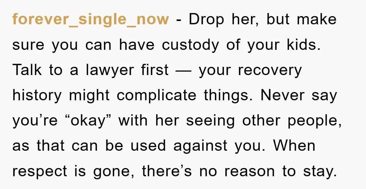 forever_single_now − Drop her, but make sure you can have custody of your kids. Talk to a lawyer first — your recovery history might complicate things. Never say you’re “okay”...