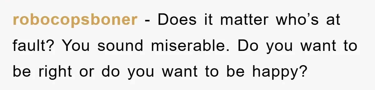 robocopsboner − Does it matter who’s at fault? You sound miserable. Do you want to be right or do you want to be happy?
