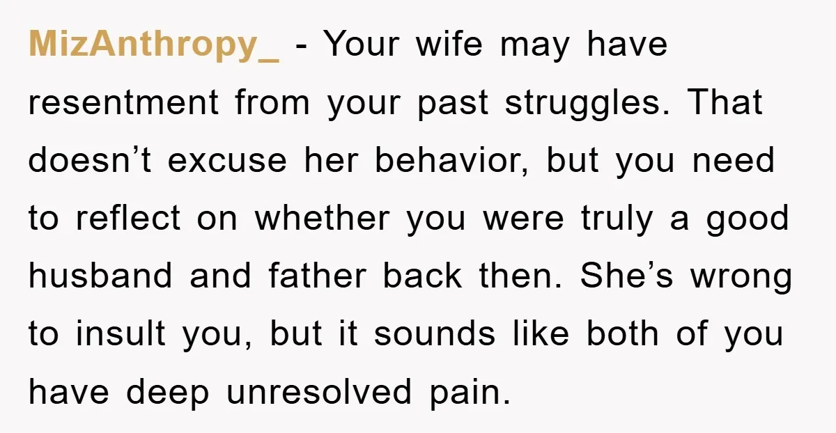 MizAnthropy_ − Your wife may have resentment from your past struggles. That doesn’t excuse her behavior, but you need to reflect on whether you were truly a good husband and...