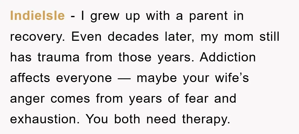 IndieIsle − I grew up with a parent in recovery. Even decades later, my mom still has trauma from those years. Addiction affects everyone — maybe your wife’s anger comes...