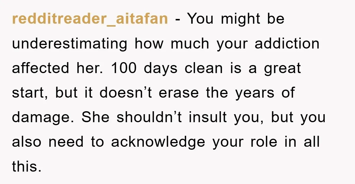 redditreader_aitafan − You might be underestimating how much your addiction affected her. 100 days clean is a great start, but it doesn’t erase the years of damage. She shouldn’t insult...