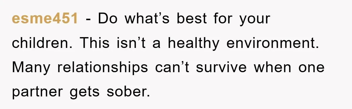 esme451 − Do what’s best for your children. This isn’t a healthy environment. Many relationships can’t survive when one partner gets sober.