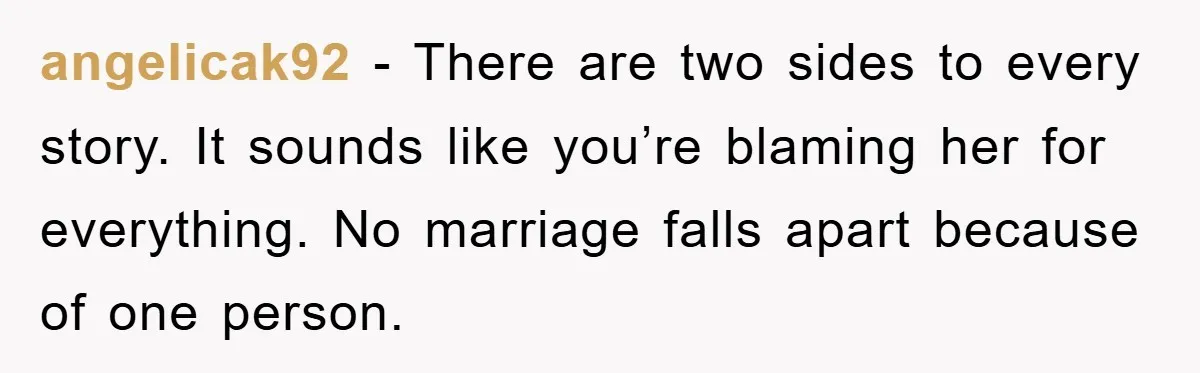 angelicak92 − There are two sides to every story. It sounds like you’re blaming her for everything. No marriage falls apart because of one person.