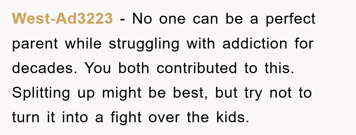 West-Ad3223 − No one can be a perfect parent while struggling with addiction for decades. You both contributed to this. Splitting up might be best, but try not to turn...