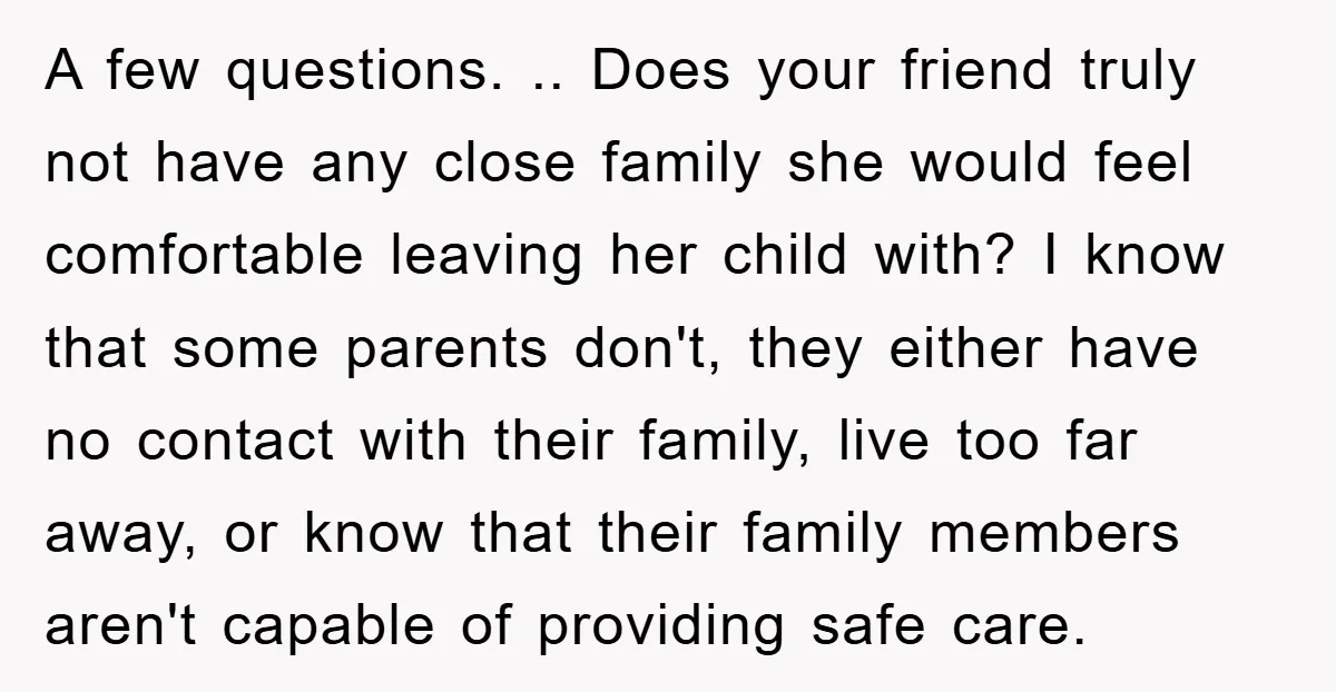 A few questions. .. Does your friend truly not have any close family she would feel comfortable leaving her child with? I know that some parents don't, they either have...