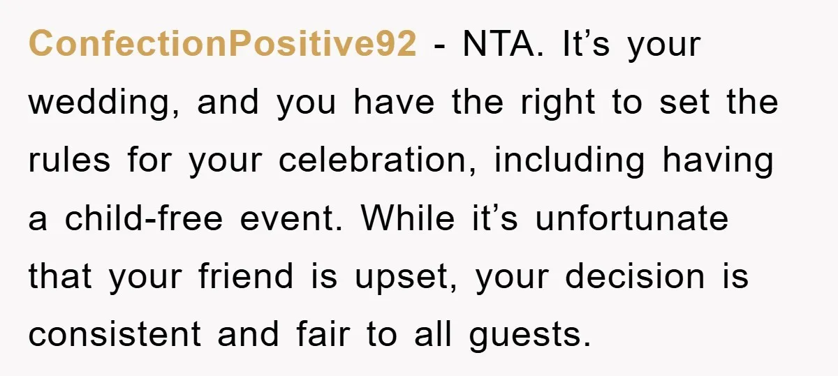 ConfectionPositive92 − NTA. It’s your wedding, and you have the right to set the rules for your celebration, including having a child-free event. While it’s unfortunate that your friend is...