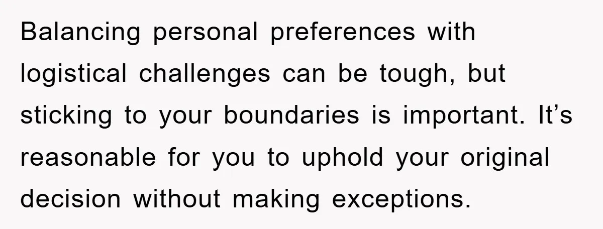 Balancing personal preferences with logistical challenges can be tough, but sticking to your boundaries is important. It’s reasonable for you to uphold your original decision without making exceptions.