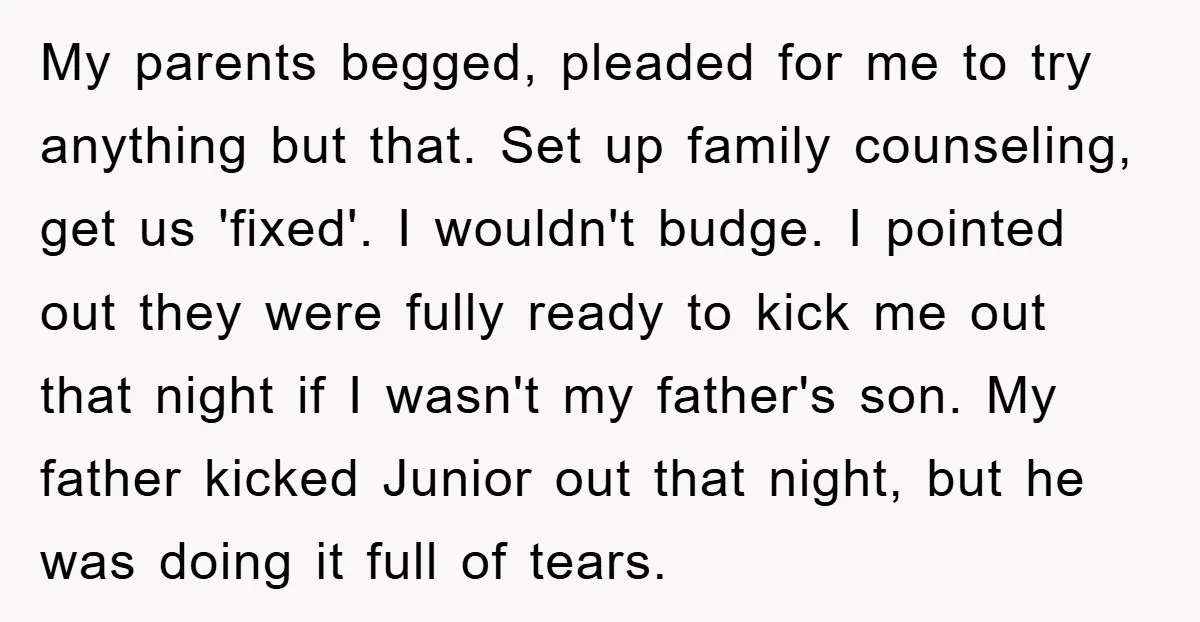 My parents begged, pleaded for me to try anything but that. Set up family counseling, get us 'fixed'. I wouldn't budge. I pointed out they were fully ready to kick...