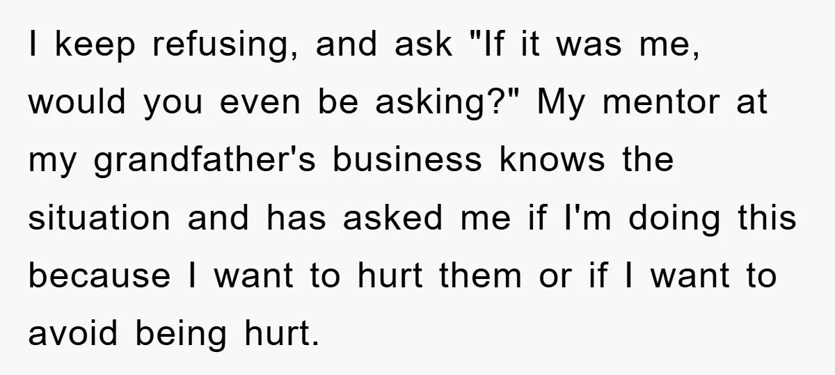 I keep refusing, and ask "If it was me, would you even be asking?" My mentor at my grandfather's business knows the situation and has asked me if I'm doing...