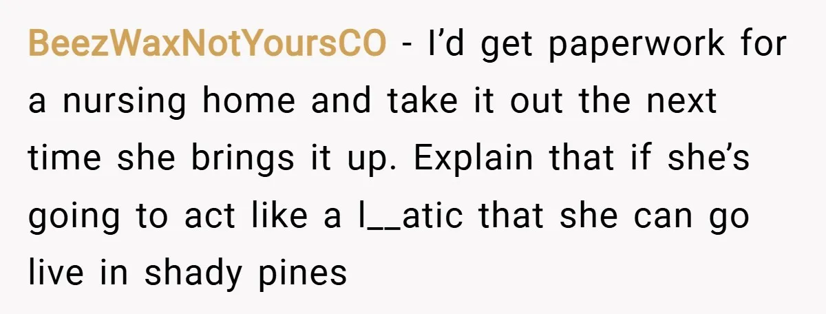 BeezWaxNotYoursCO − I’d get paperwork for a nursing home and take it out the next time she brings it up. Explain that if she’s going to act like a l__atic...
