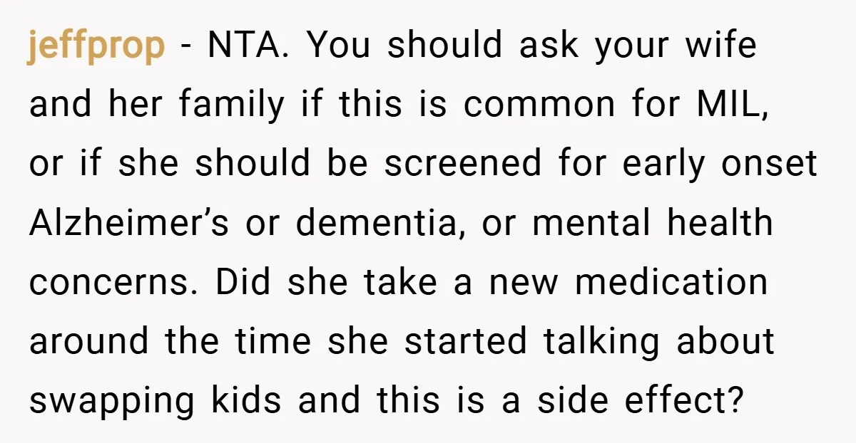 jeffprop − NTA. You should ask your wife and her family if this is common for MIL, or if she should be screened for early onset Alzheimer’s or dementia, or...
