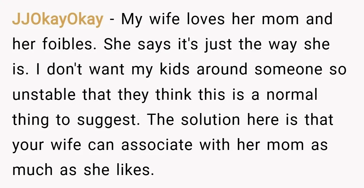 JJOkayOkay − My wife loves her mom and her foibles. She says it's just the way she is. I don't want my kids around someone so unstable that they think...