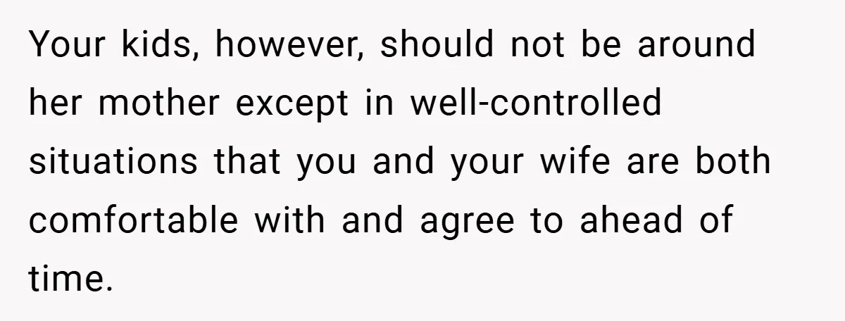 Your kids, however, should not be around her mother except in well-controlled situations that you and your wife are both comfortable with and agree to ahead of time.