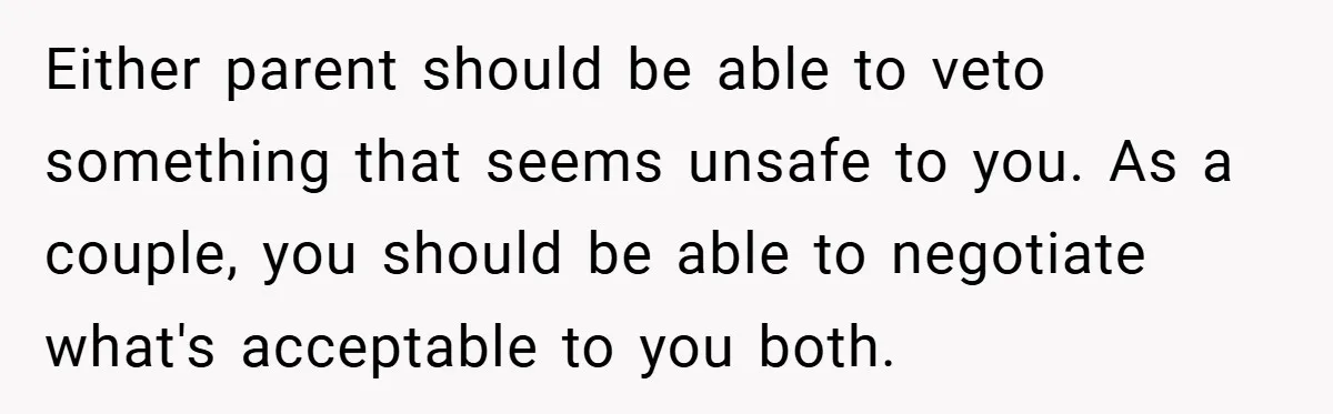 Either parent should be able to veto something that seems unsafe to you. As a couple, you should be able to negotiate what's acceptable to you both.