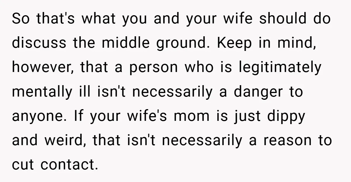 So that's what you and your wife should do discuss the middle ground. Keep in mind, however, that a person who is legitimately mentally ill isn't necessarily a danger to...