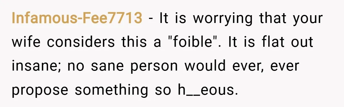 Infamous-Fee7713 − It is worrying that your wife considers this a "foible". It is flat out insane; no sane person would ever, ever propose something so h__eous.