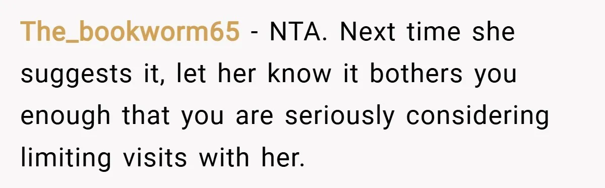 The_bookworm65 − NTA. Next time she suggests it, let her know it bothers you enough that you are seriously considering limiting visits with her.