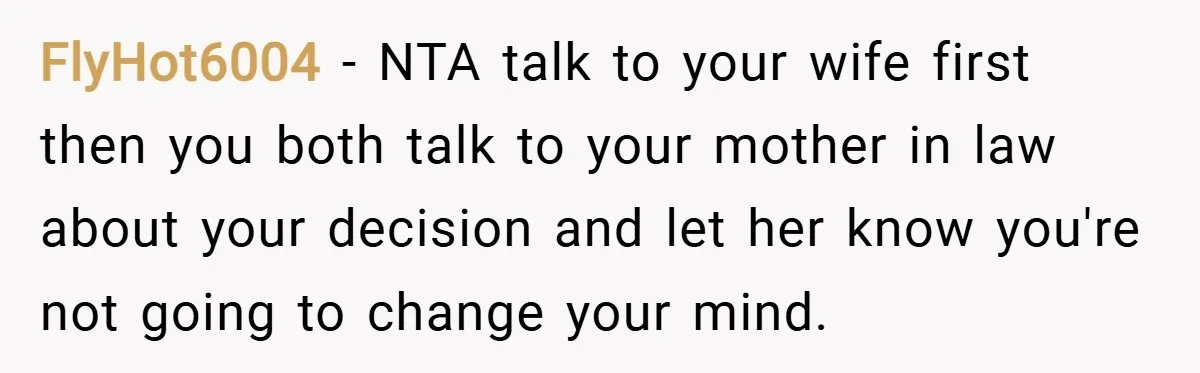 FlyHot6004 − NTA talk to your wife first then you both talk to your mother in law about your decision and let her know you're not going to change your...