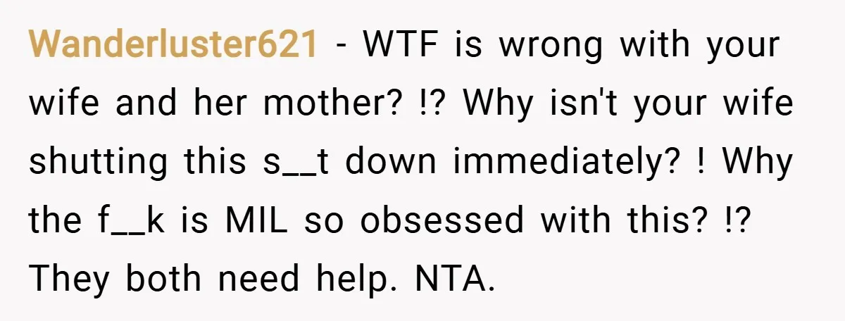 Wanderluster621 − WTF is wrong with your wife and her mother? !? Why isn't your wife shutting this s__t down immediately? ! Why the f__k is MIL so obsessed with...