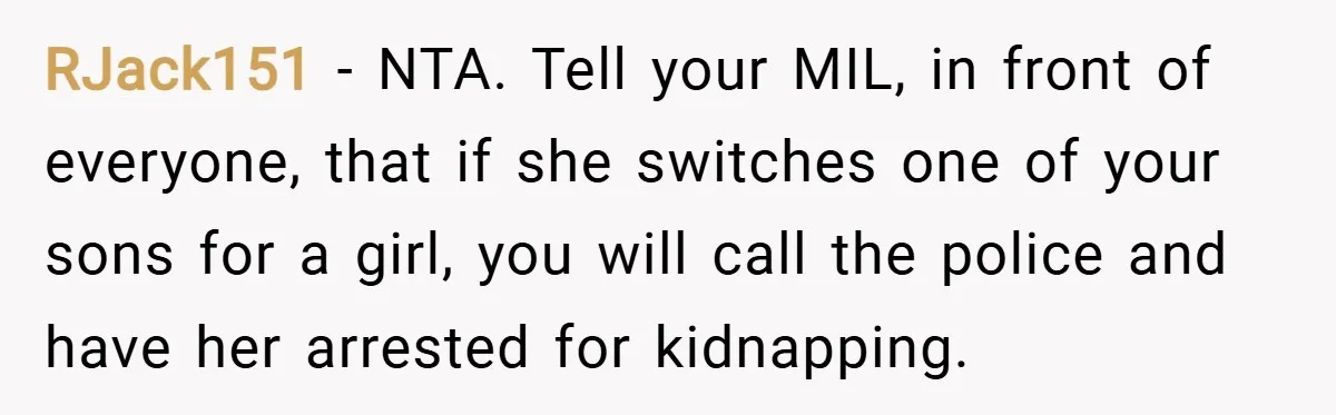 RJack151 − NTA. Tell your MIL, in front of everyone, that if she switches one of your sons for a girl, you will call the police and have her arrested...