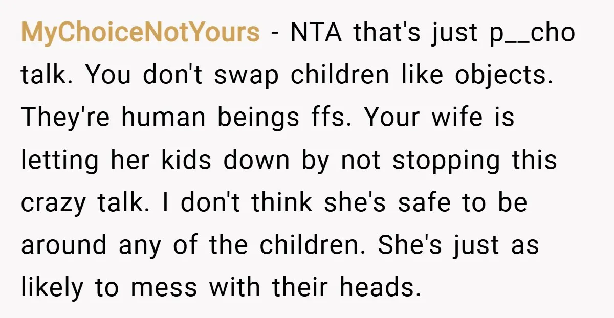 MyChoiceNotYours − NTA that's just p__cho talk. You don't swap children like objects. They're human beings ffs. Your wife is letting her kids down by not stopping this crazy talk....