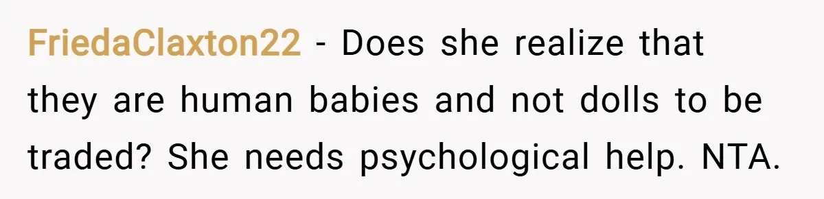 FriedaClaxton22 − Does she realize that they are human babies and not dolls to be traded? She needs psychological help. NTA.