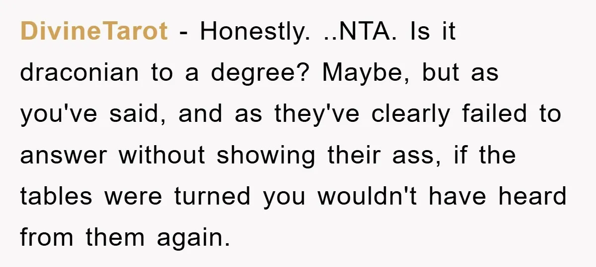 DivineTarot − Honestly. ..NTA. Is it draconian to a degree? Maybe, but as you've said, and as they've clearly failed to answer without showing their ass, if the tables were...