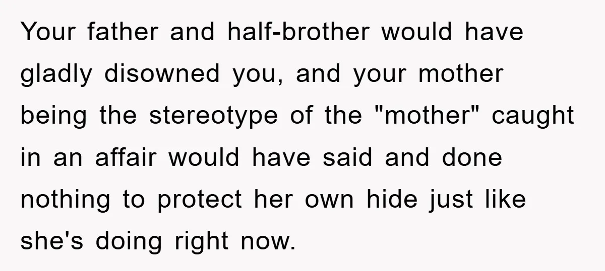 Your father and half-brother would have gladly disowned you, and your mother being the stereotype of the "mother" caught in an affair would have said and done nothing to protect...
