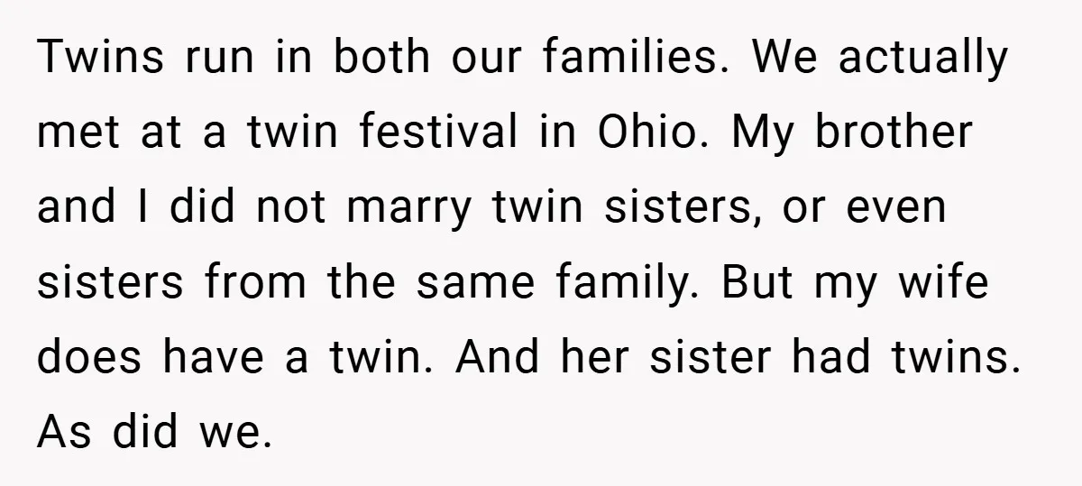 Twins run in both our families. We actually met at a twin festival in Ohio. My brother and I did not marry twin sisters, or even sisters from the same...