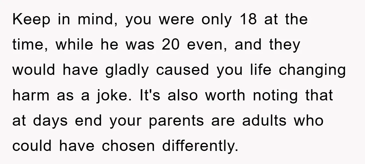 Keep in mind, you were only 18 at the time, while he was 20 even, and they would have gladly caused you life changing harm as a joke. It's also...