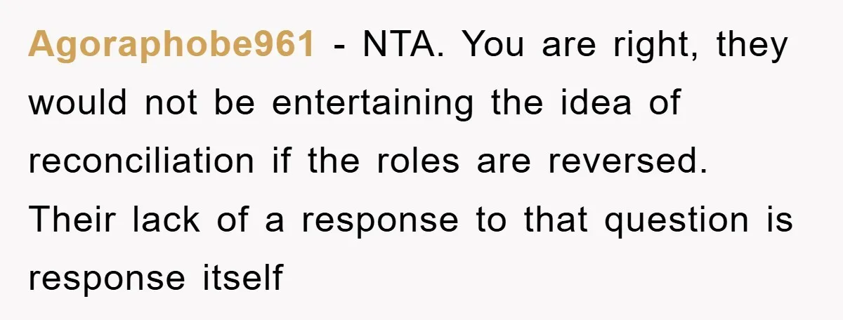 Agoraphobe961 − NTA. You are right, they would not be entertaining the idea of reconciliation if the roles are reversed. Their lack of a response to that question is response...